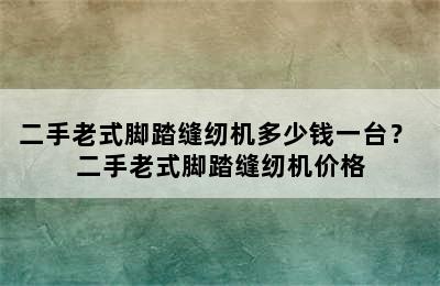 二手老式脚踏缝纫机多少钱一台？ 二手老式脚踏缝纫机价格